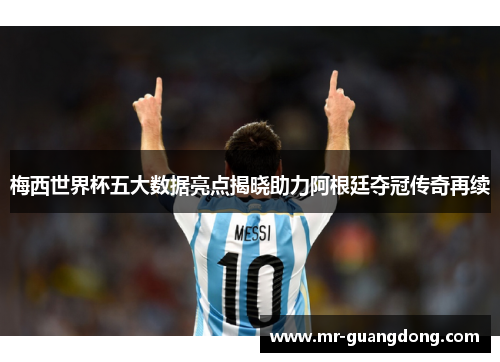 梅西世界杯五大数据亮点揭晓助力阿根廷夺冠传奇再续