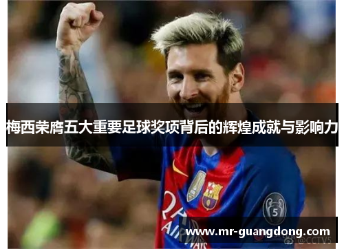 梅西荣膺五大重要足球奖项背后的辉煌成就与影响力