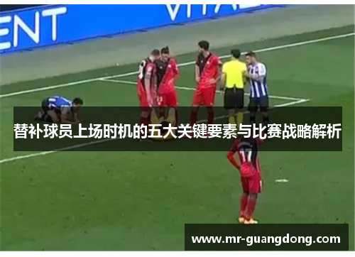 替补球员上场时机的五大关键要素与比赛战略解析