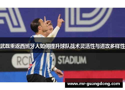 武磊重返西班牙人如何提升球队战术灵活性与进攻多样性