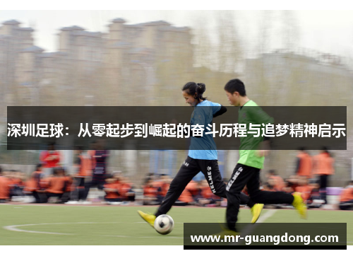 深圳足球：从零起步到崛起的奋斗历程与追梦精神启示