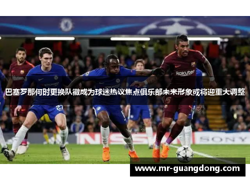 巴塞罗那何时更换队徽成为球迷热议焦点俱乐部未来形象或将迎重大调整 巴塞罗那何时更换队徽成为球迷热议焦点俱乐部未来形象或将迎重大调整