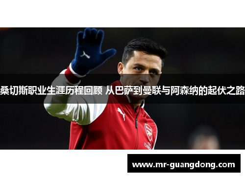 桑切斯职业生涯历程回顾 从巴萨到曼联与阿森纳的起伏之路